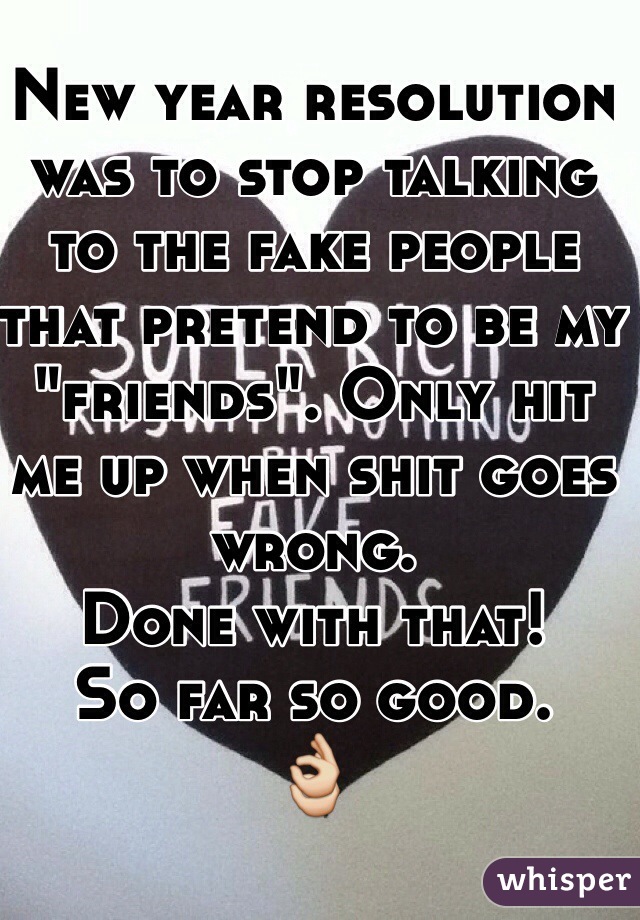 New year resolution was to stop talking to the fake people that pretend to be my "friends". Only hit me up when shit goes wrong. 
Done with that! 
So far so good. 
👌