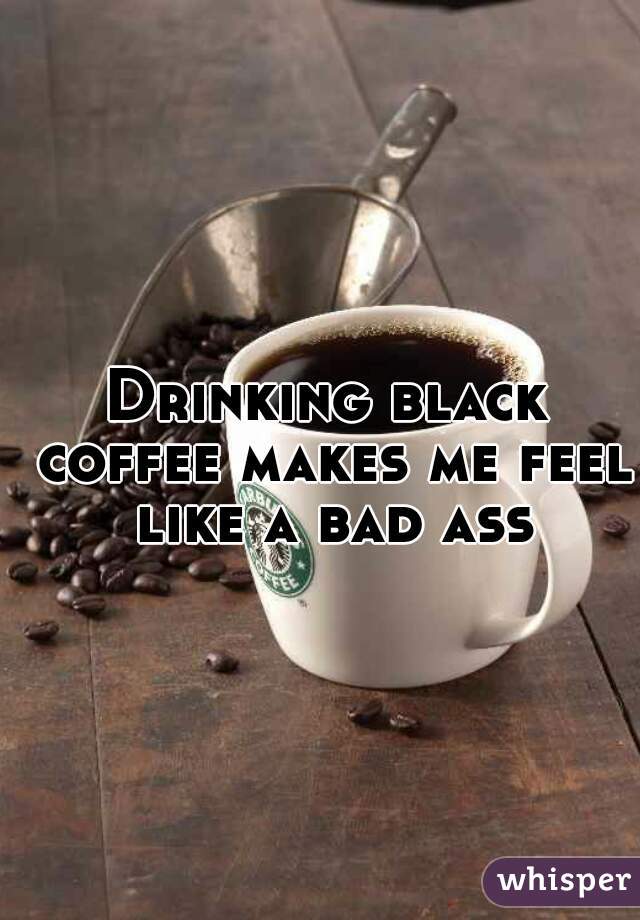 Drinking black coffee makes me feel like a bad ass