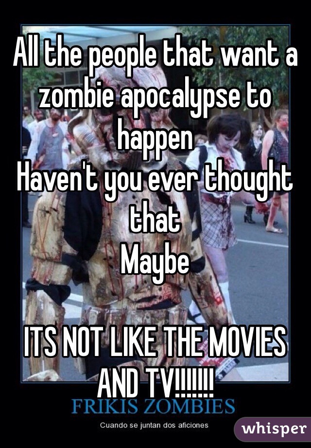 All the people that want a zombie apocalypse to happen 
Haven't you ever thought that
Maybe 

ITS NOT LIKE THE MOVIES AND TV!!!!!!!