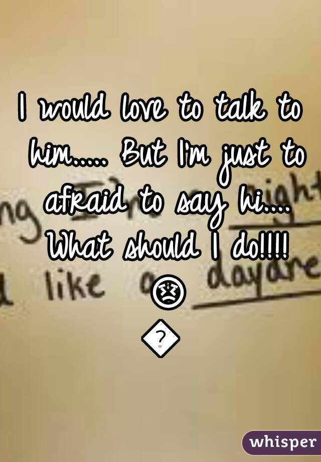 I would love to talk to him..... But I'm just to afraid to say hi.... What should I do!!!! 😣😣