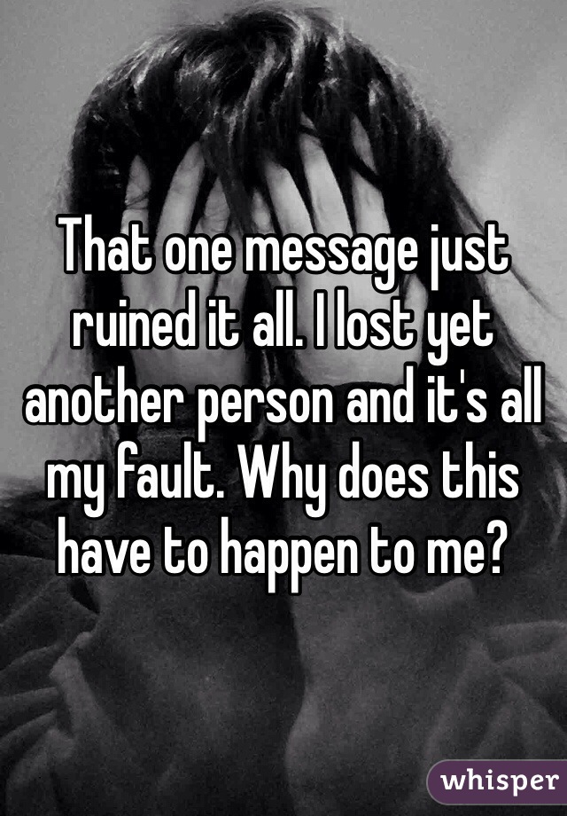 That one message just ruined it all. I lost yet another person and it's all my fault. Why does this have to happen to me?