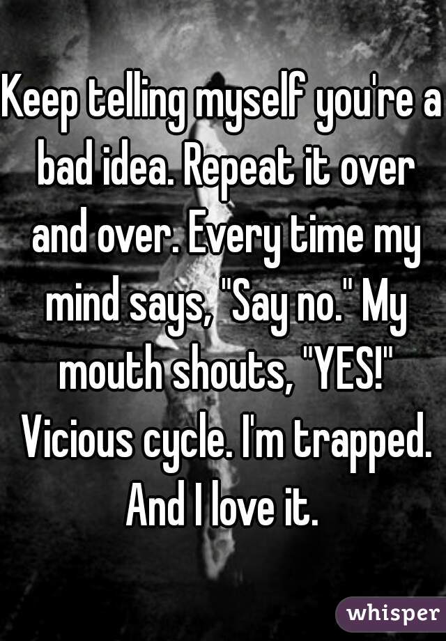 Keep telling myself you're a bad idea. Repeat it over and over. Every time my mind says, "Say no." My mouth shouts, "YES!" Vicious cycle. I'm trapped.
And I love it.