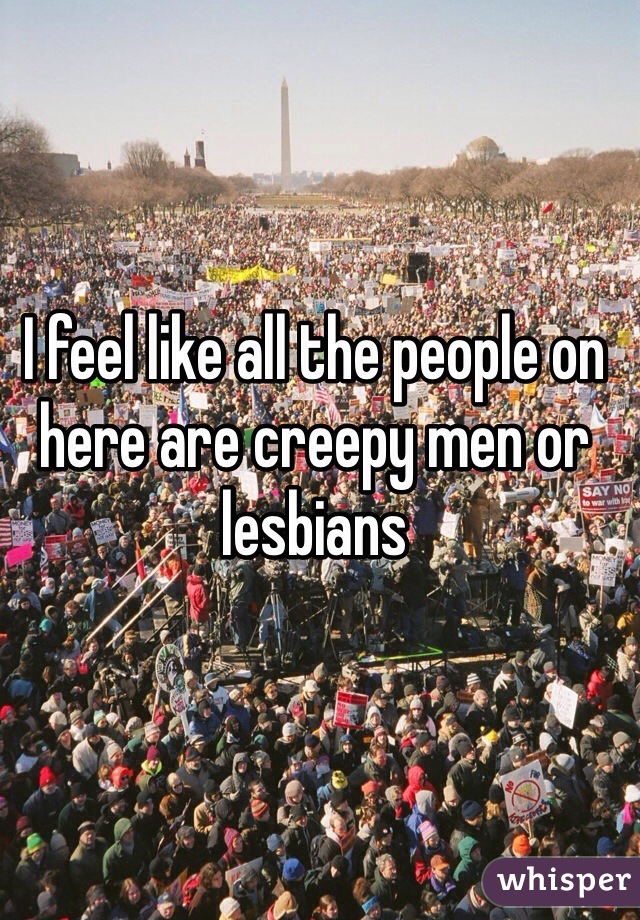 I feel like all the people on here are creepy men or lesbians 