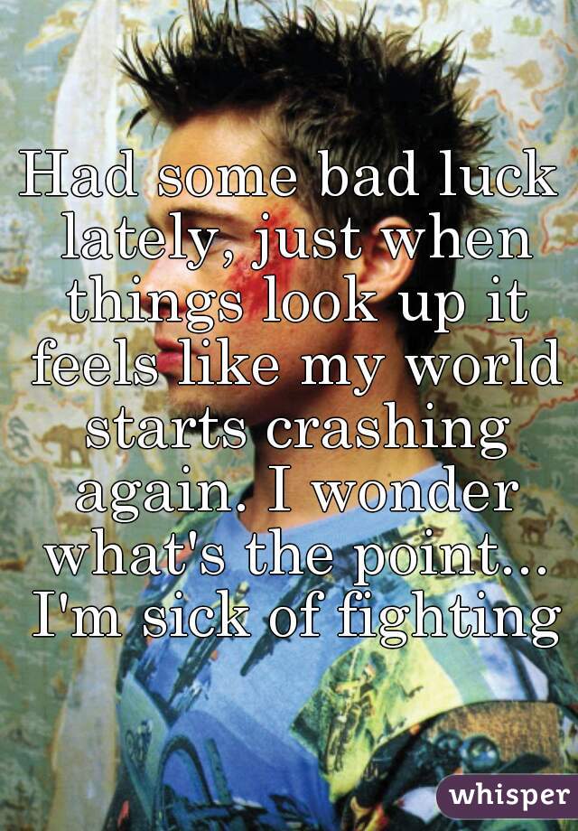 Had some bad luck lately, just when things look up it feels like my world starts crashing again. I wonder what's the point... I'm sick of fighting