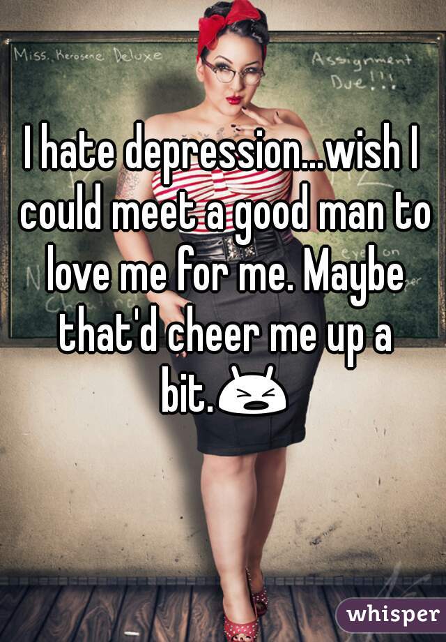 I hate depression...wish I could meet a good man to love me for me. Maybe that'd cheer me up a bit.😫 