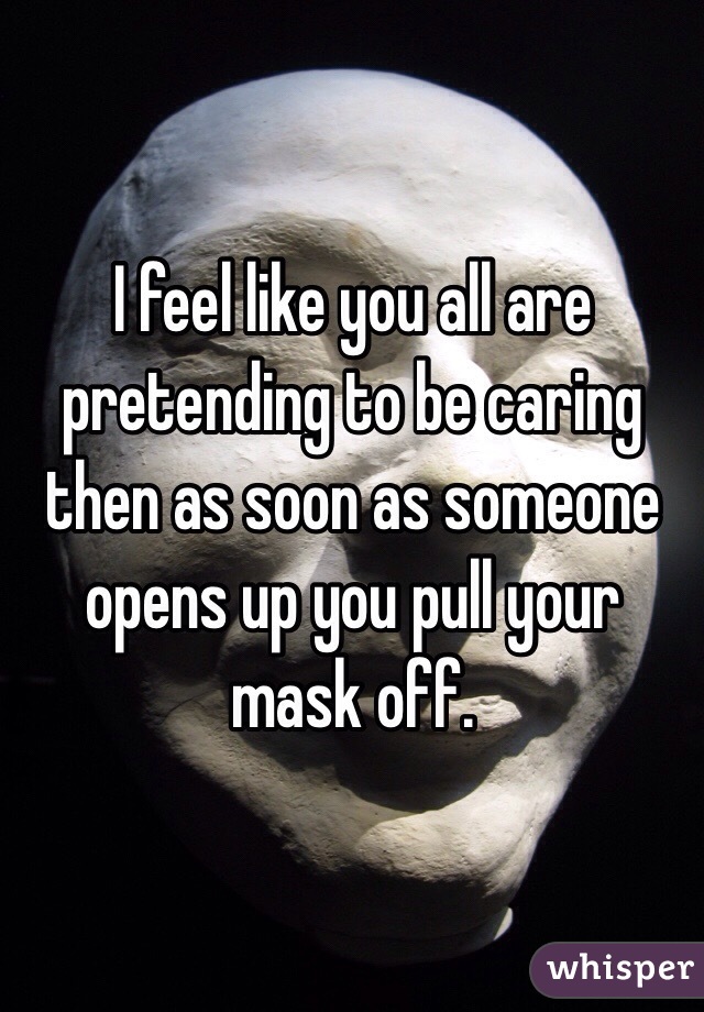 I feel like you all are pretending to be caring then as soon as someone opens up you pull your mask off. 