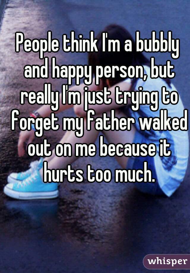 People think I'm a bubbly and happy person, but really I'm just trying to forget my father walked out on me because it hurts too much.