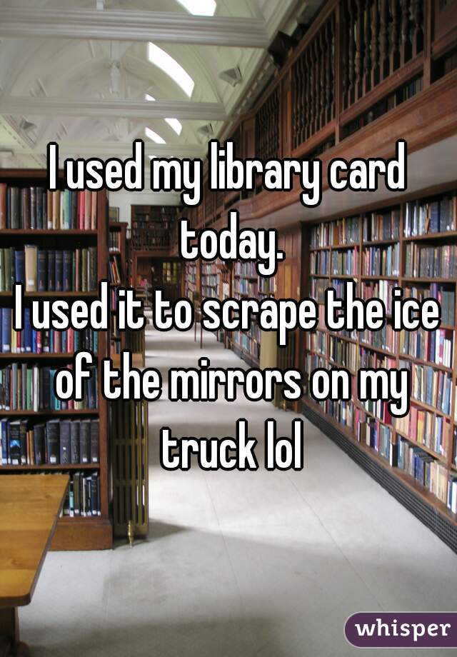 I used my library card today.
I used it to scrape the ice of the mirrors on my truck lol