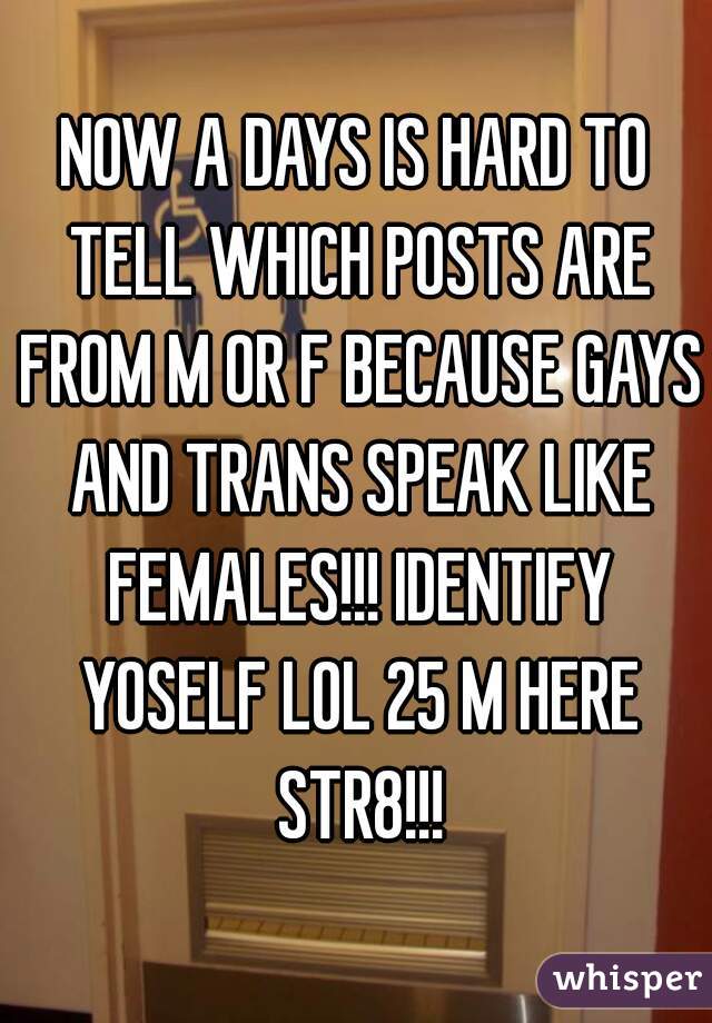 NOW A DAYS IS HARD TO TELL WHICH POSTS ARE FROM M OR F BECAUSE GAYS AND TRANS SPEAK LIKE FEMALES!!! IDENTIFY YOSELF LOL 25 M HERE STR8!!!