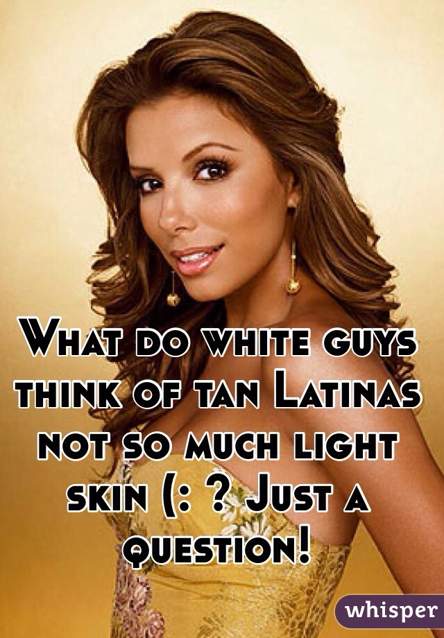 What do white guys think of tan Latinas not so much light skin (: ? Just a question! 