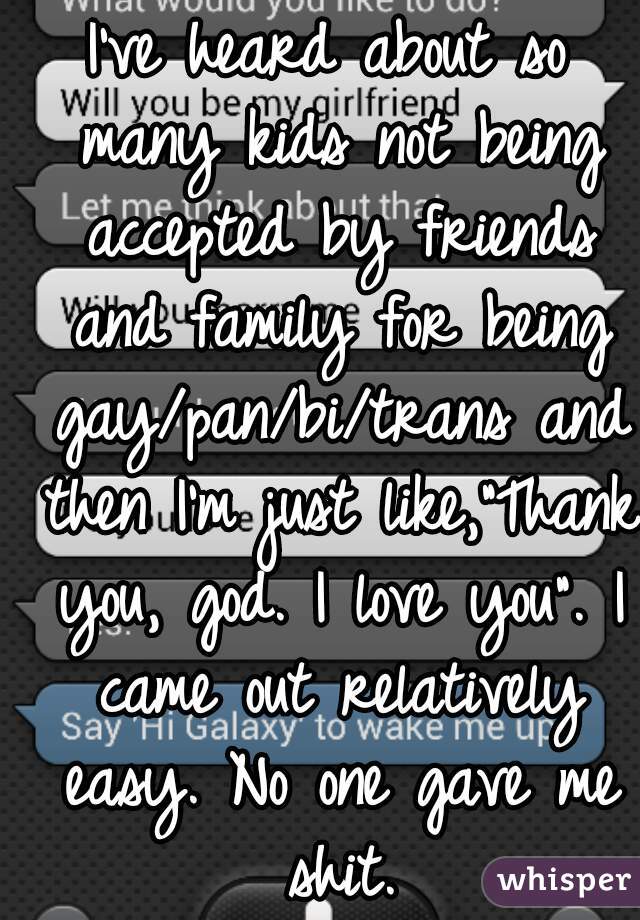 I've heard about so many kids not being accepted by friends and family for being gay/pan/bi/trans and then I'm just like,"Thank you, god. I love you". I came out relatively easy. No one gave me shit.