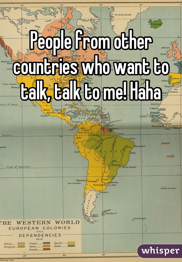 People from other countries who want to talk, talk to me! Haha