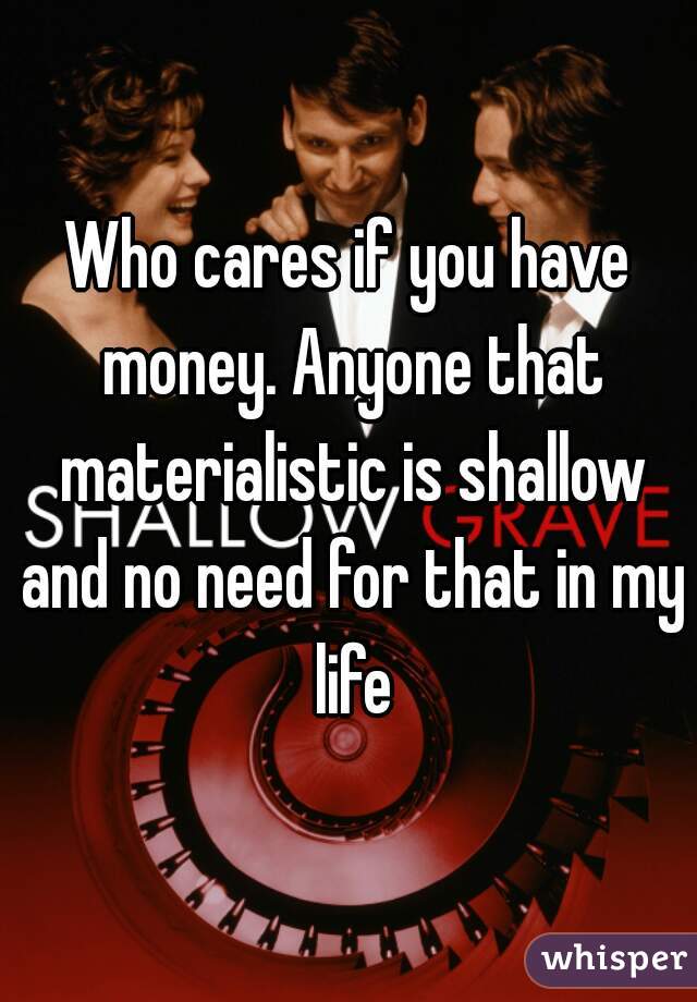 Who cares if you have money. Anyone that materialistic is shallow and no need for that in my life