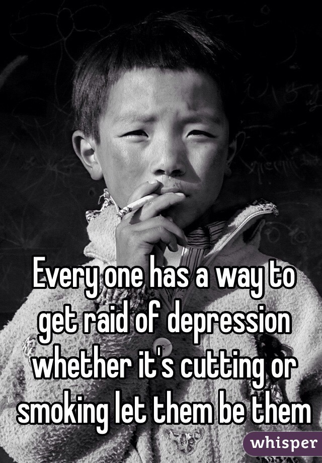 Every one has a way to get raid of depression whether it's cutting or smoking let them be them