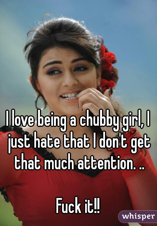 I love being a chubby girl, I just hate that I don't get that much attention. ..

Fuck it!!