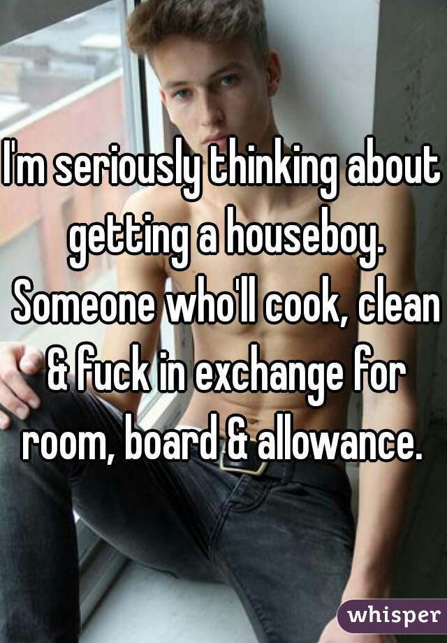 I'm seriously thinking about getting a houseboy. Someone who'll cook, clean & fuck in exchange for room, board & allowance. 