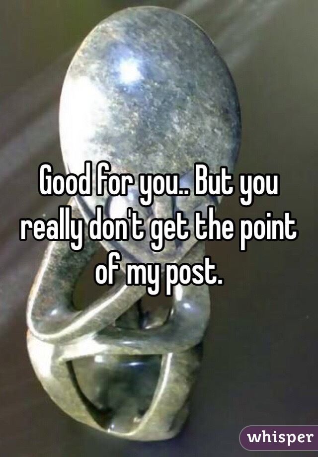 Good for you.. But you really don't get the point of my post.