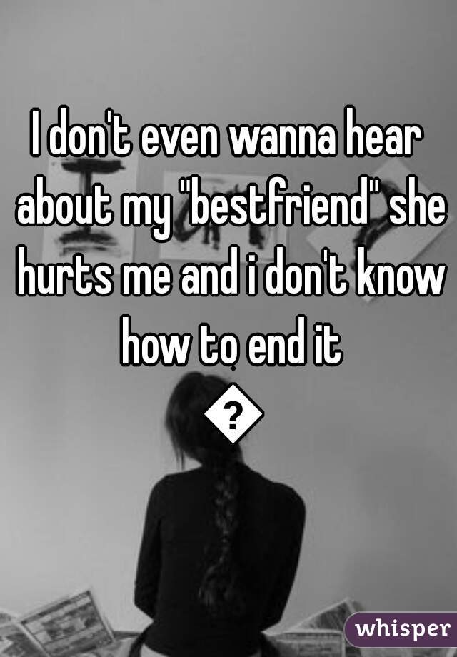 I don't even wanna hear about my "bestfriend" she hurts me and i don't know how to end it 😔