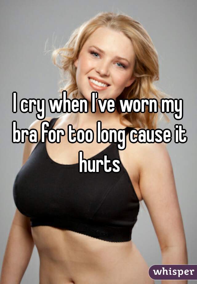 I cry when I've worn my bra for too long cause it hurts