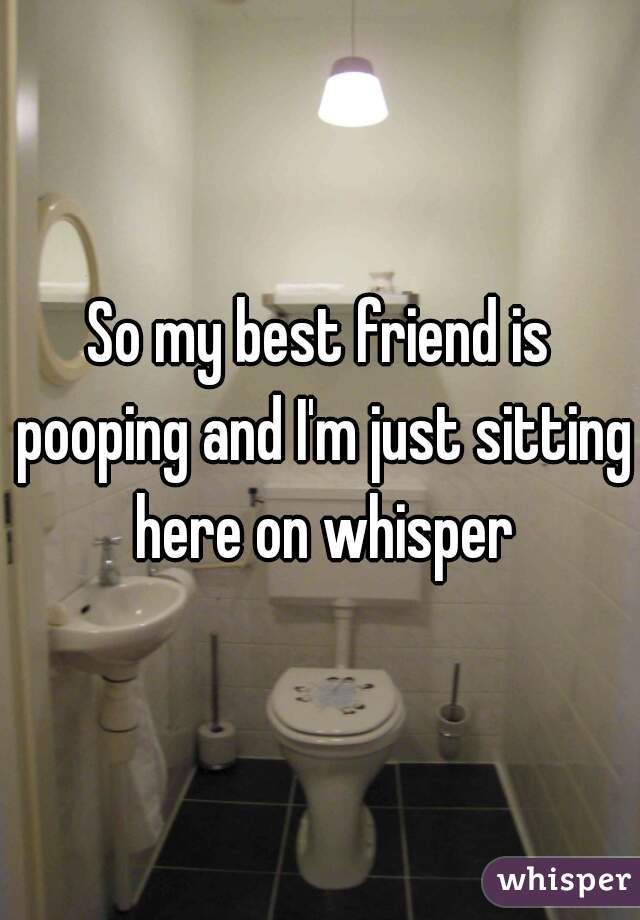 So my best friend is pooping and I'm just sitting here on whisper