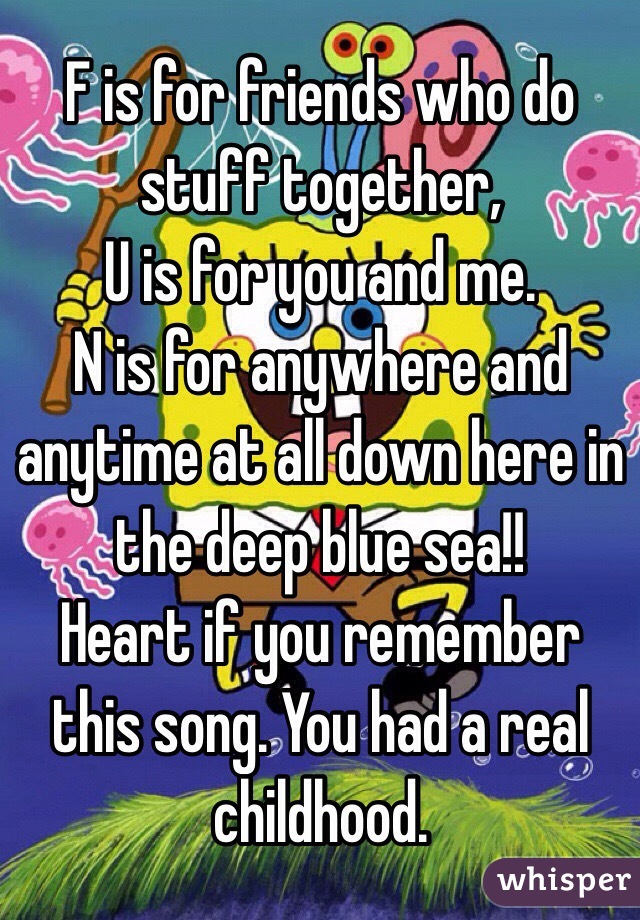 F is for friends who do stuff together,
U is for you and me.
N is for anywhere and anytime at all down here in the deep blue sea!!
Heart if you remember this song. You had a real childhood.