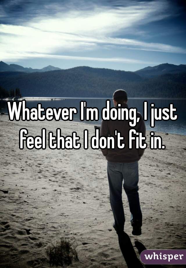 Whatever I'm doing, I just feel that I don't fit in. 