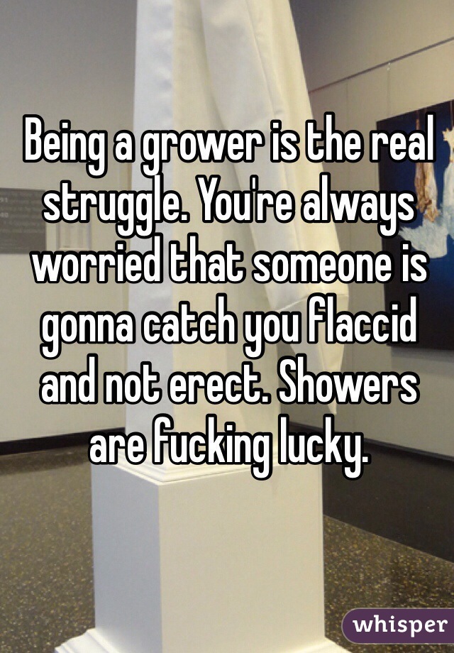 Being a grower is the real struggle. You're always worried that someone is gonna catch you flaccid and not erect. Showers are fucking lucky.