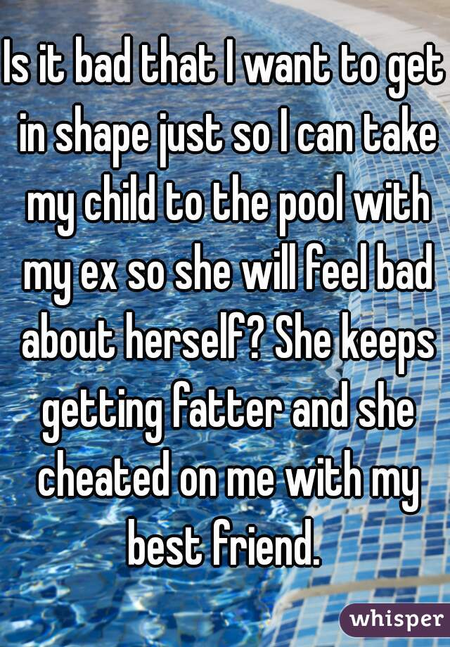 Is it bad that I want to get in shape just so I can take my child to the pool with my ex so she will feel bad about herself? She keeps getting fatter and she cheated on me with my best friend. 