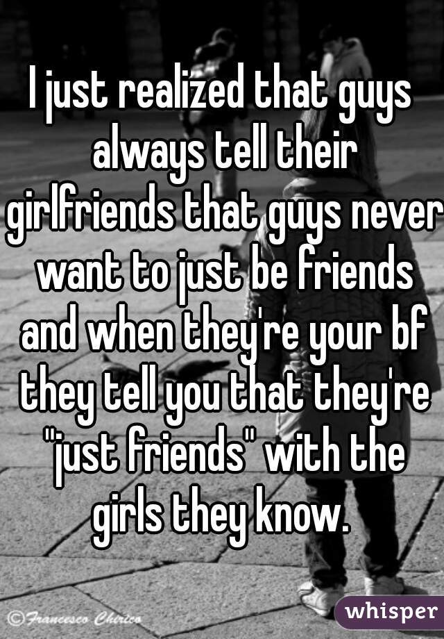 I just realized that guys always tell their girlfriends that guys never want to just be friends and when they're your bf they tell you that they're "just friends" with the girls they know. 