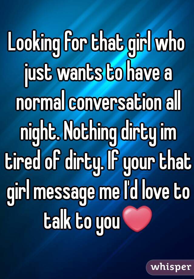 Looking for that girl who just wants to have a normal conversation all night. Nothing dirty im tired of dirty. If your that girl message me I'd love to talk to you❤