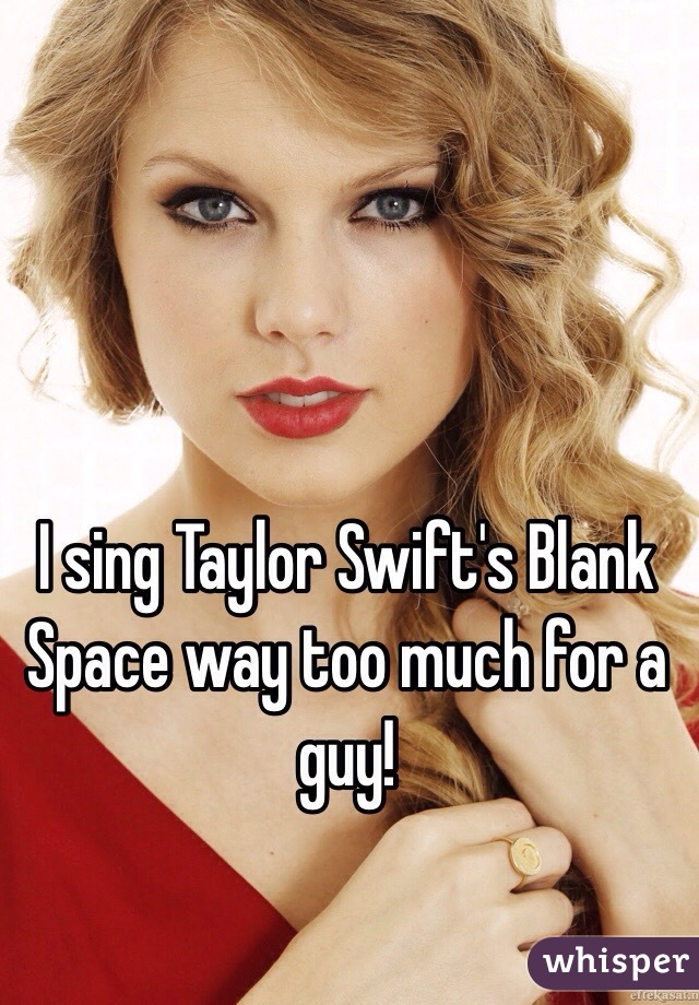 I sing Taylor Swift's Blank Space way too much for a guy! 