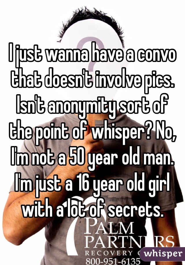 I just wanna have a convo that doesn't involve pics. Isn't anonymity sort of the point of whisper? No, I'm not a 50 year old man. I'm just a 16 year old girl with a lot of secrets. 