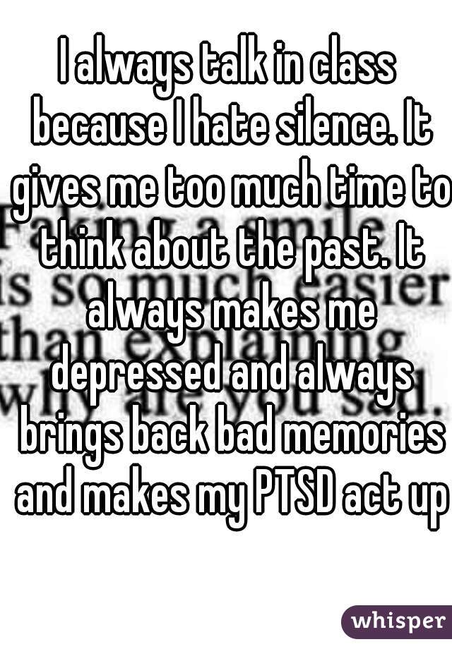 I always talk in class because I hate silence. It gives me too much time to think about the past. It always makes me depressed and always brings back bad memories and makes my PTSD act up