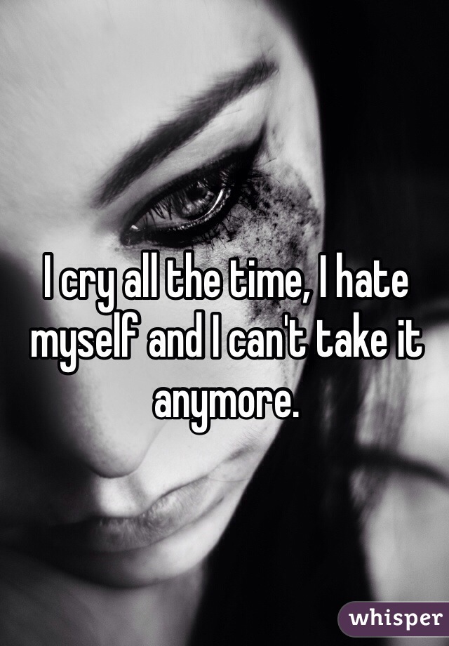 I cry all the time, I hate myself and I can't take it anymore.