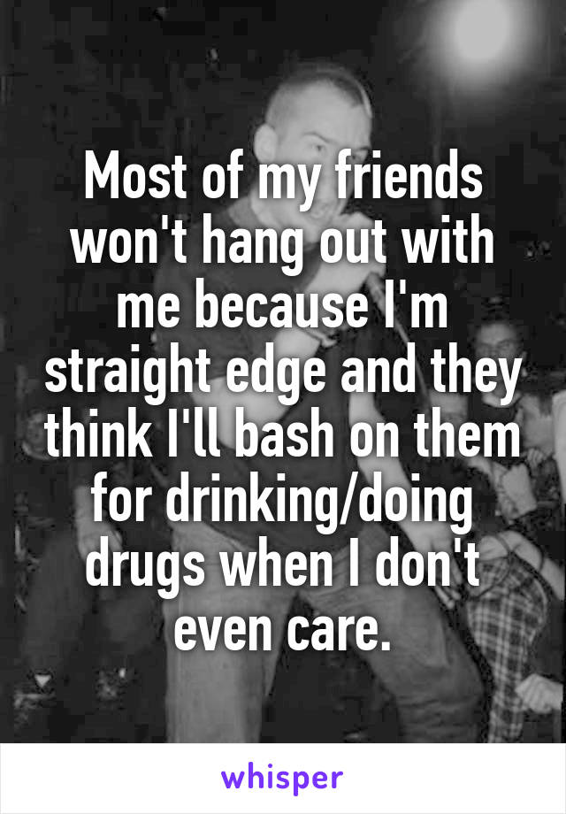 Most of my friends won't hang out with me because I'm straight edge and they think I'll bash on them for drinking/doing drugs when I don't even care.
