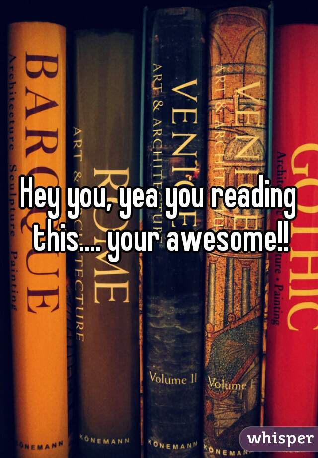 Hey you, yea you reading this.... your awesome!!