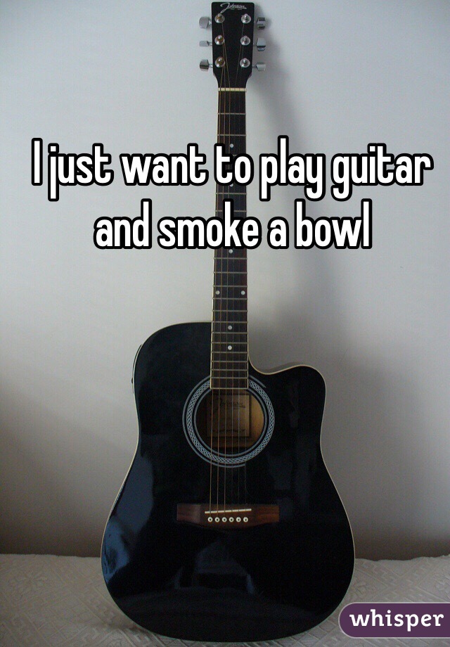 I just want to play guitar and smoke a bowl