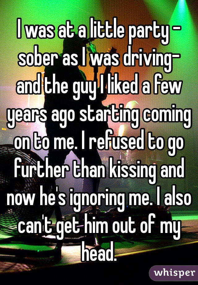 I was at a little party -sober as I was driving- and the guy I liked a few years ago starting coming on to me. I refused to go further than kissing and now he's ignoring me. I also can't get him out of my head. 