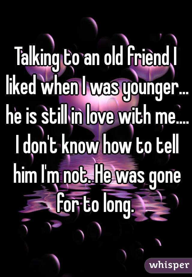 Talking to an old friend I liked when I was younger... he is still in love with me.... I don't know how to tell him I'm not. He was gone for to long. 