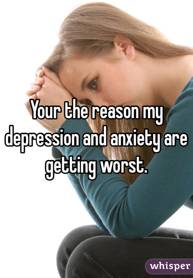 Your the reason my depression and anxiety are getting worst. 