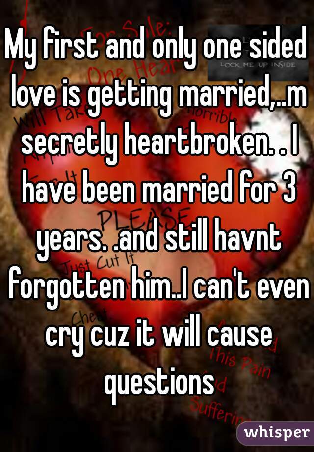 My first and only one sided love is getting married,..m secretly heartbroken. . I have been married for 3 years. .and still havnt forgotten him..I can't even cry cuz it will cause questions