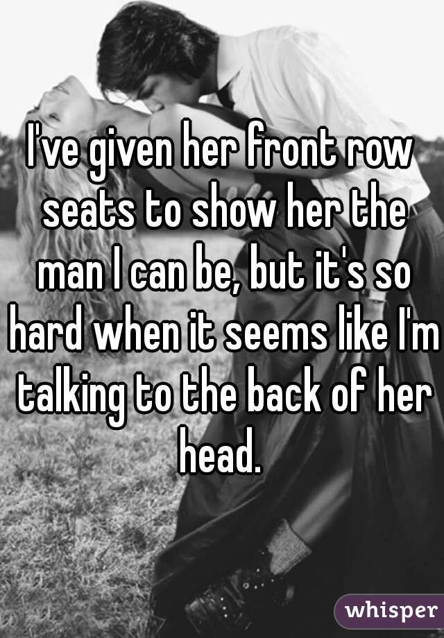 I've given her front row seats to show her the man I can be, but it's so hard when it seems like I'm talking to the back of her head. 