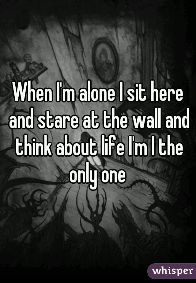 When I'm alone I sit here and stare at the wall and think about life I'm I the only one 