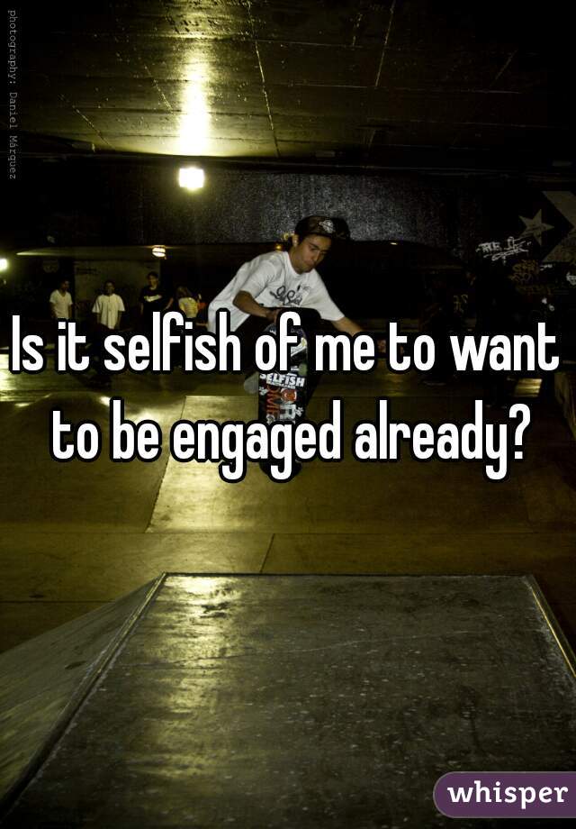 Is it selfish of me to want to be engaged already?