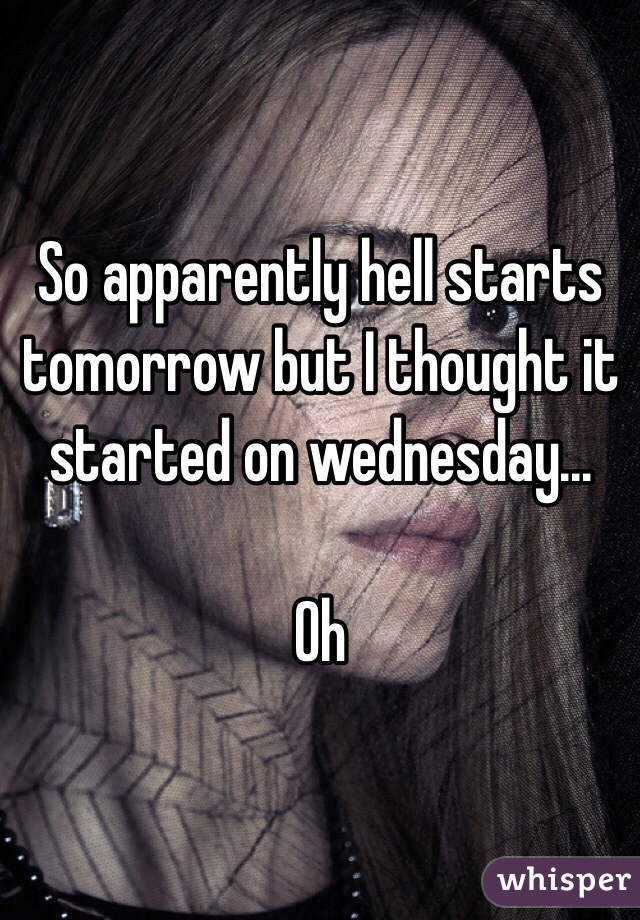 So apparently hell starts tomorrow but I thought it started on wednesday... 

Oh