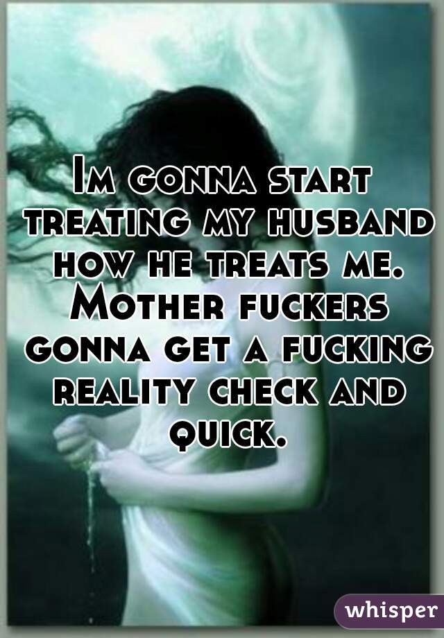 Im gonna start treating my husband how he treats me. Mother fuckers gonna get a fucking reality check and quick.