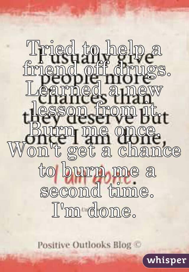 Tried to help a friend off drugs.
Learned a new lesson from it.
Burn me once.
Won't get a chance to burn me a second time.
I'm done.