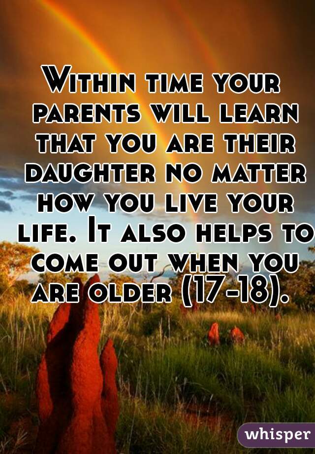 Within time your parents will learn that you are their daughter no matter how you live your life. It also helps to come out when you are older (17-18). 