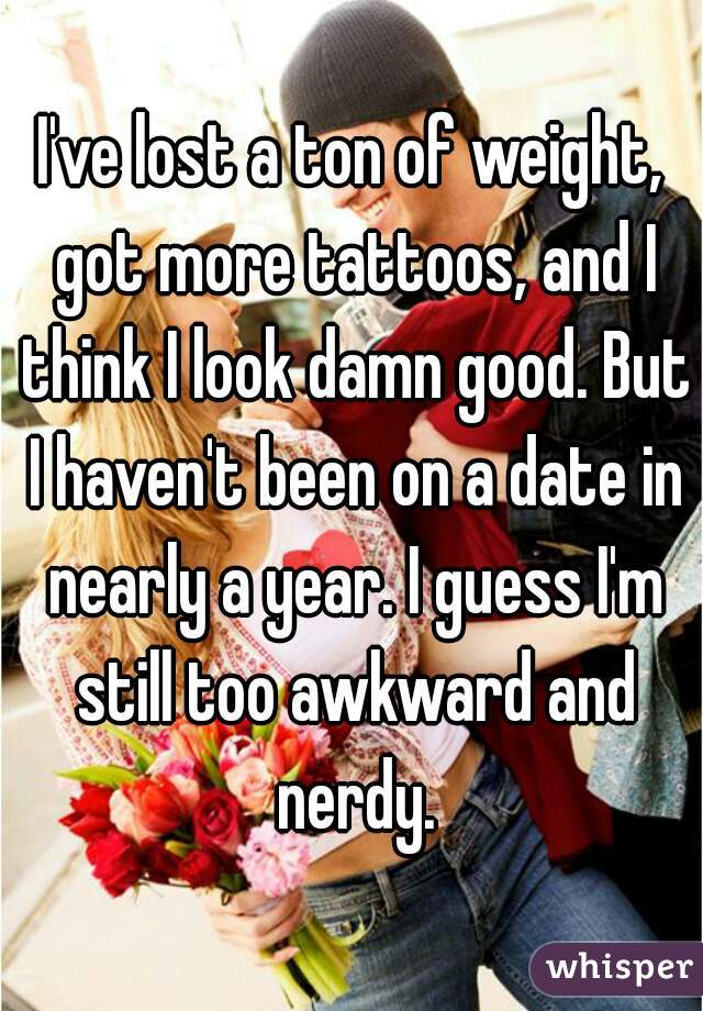 I've lost a ton of weight, got more tattoos, and I think I look damn good. But I haven't been on a date in nearly a year. I guess I'm still too awkward and nerdy.