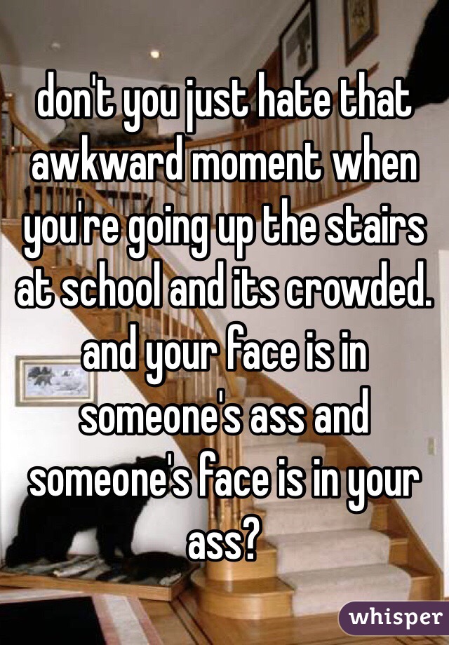 don't you just hate that awkward moment when you're going up the stairs at school and its crowded. and your face is in someone's ass and someone's face is in your ass?